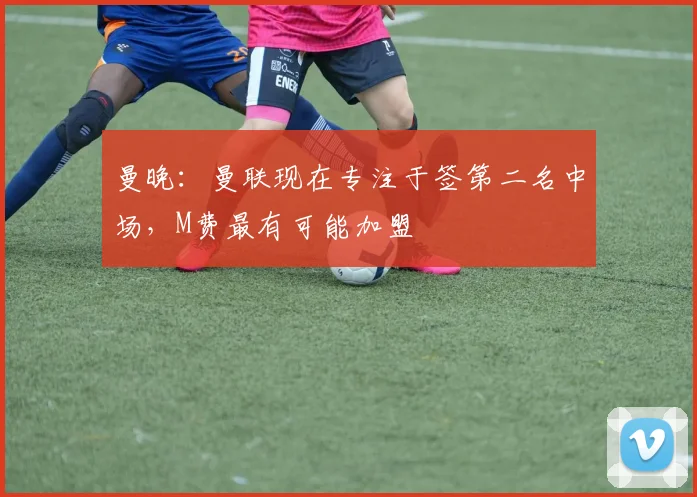 曼晚：曼联现在专注于签第二名中场，M费最有可能加盟