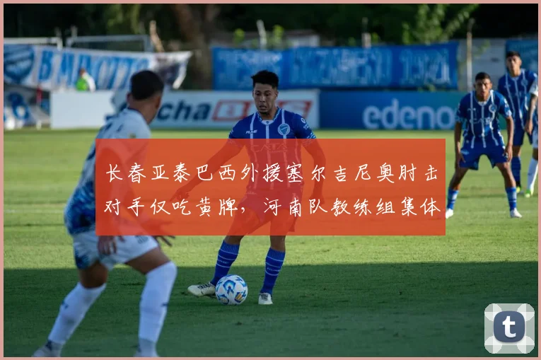 长春亚泰巴西外援塞尔吉尼奥肘击对手仅吃黄牌，河南队教练组集体怒斥裁判