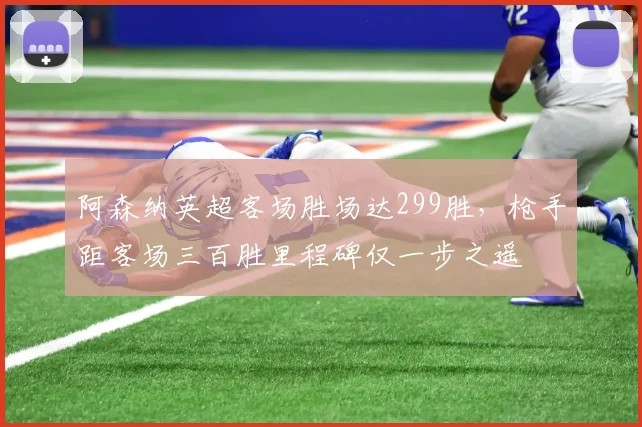 阿森纳英超客场胜场达299胜，枪手距客场三百胜里程碑仅一步之遥