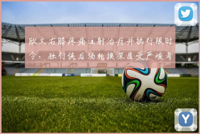欧文右膝疼痛注射治疗并执行限时令，独行侠后场轮换深度受严峻考验