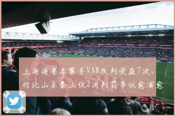上海海港本赛季VAR改判受益7次，对比山东泰山仅2次判罚争议愈演愈烈