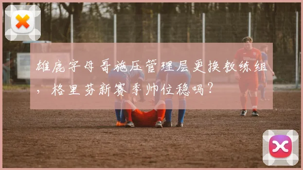 雄鹿字母哥施压管理层更换教练组，格里芬新赛季帅位稳吗？